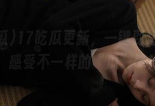 17吃瓜更新，一键到达新入口，感受不一样的“瓜”味！