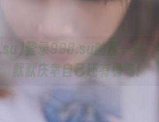 登录998.su的那一刻，我心里默默庆幸自己还有勇气！