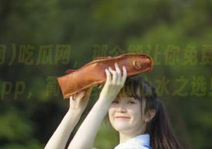 吃瓜网，那个能让你免费吃瓜的app，简直是我的心水之选！