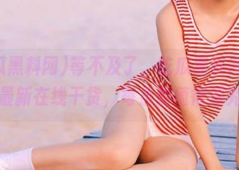 等不及了，吃瓜黑料网发布的最新在线干货，每条都值得深究！