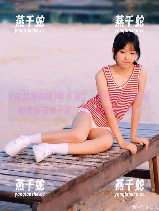 等不及了，吃瓜黑料网发布的最新在线干货，每条都值得深究！