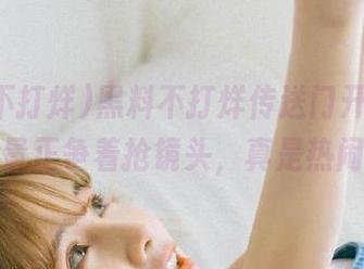 黑料不打烊传送门开启，正能量正争着抢镜头，真是热闹！